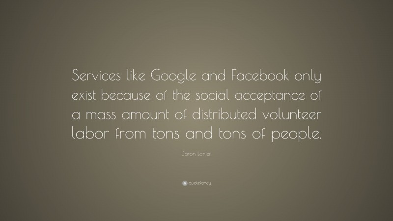 Jaron Lanier Quote: “Services like Google and Facebook only exist because of the social acceptance of a mass amount of distributed volunteer labor from tons and tons of people.”