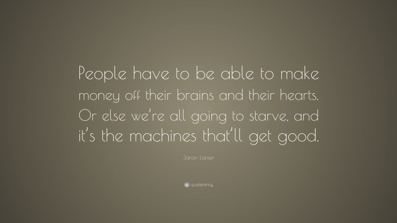 Jaron Lanier Quote: “People have to be able to make money off their brains and their hearts. Or else we’re all going to starve, and it’s the machines that’ll get good.”