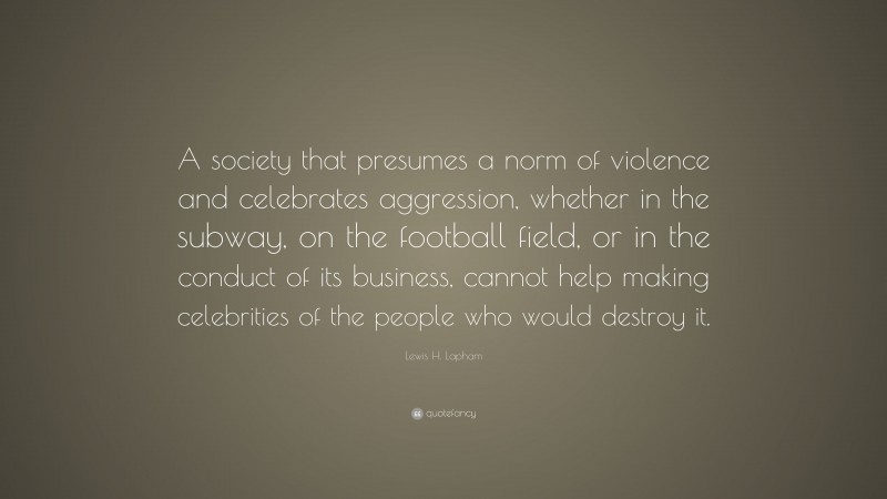Lewis H. Lapham Quote: “A society that presumes a norm of violence and celebrates aggression, whether in the subway, on the football field, or in the conduct of its business, cannot help making celebrities of the people who would destroy it.”