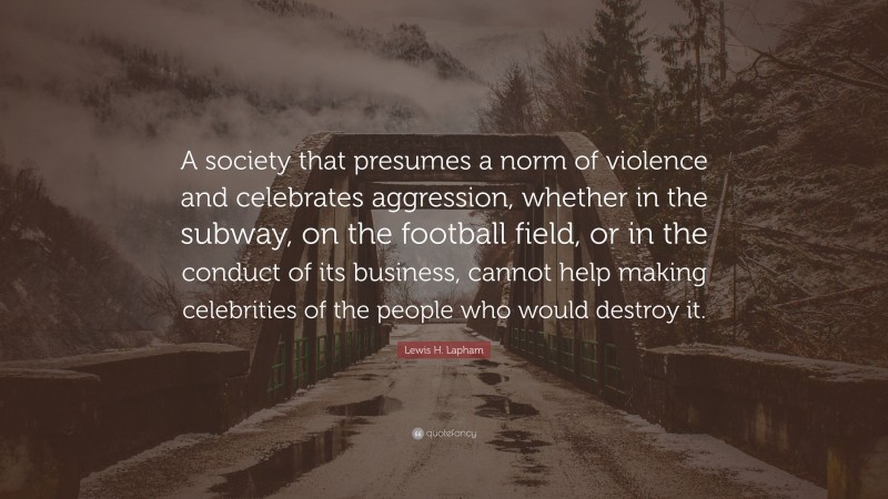 Lewis H. Lapham Quote: “A society that presumes a norm of violence and celebrates aggression, whether in the subway, on the football field, or in the conduct of its business, cannot help making celebrities of the people who would destroy it.”