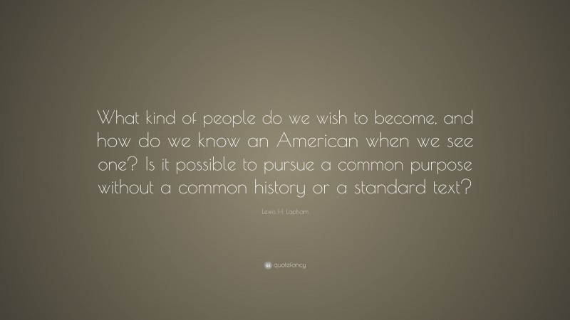 Lewis H. Lapham Quote: “What kind of people do we wish to become, and how do we know an American when we see one? Is it possible to pursue a common purpose without a common history or a standard text?”