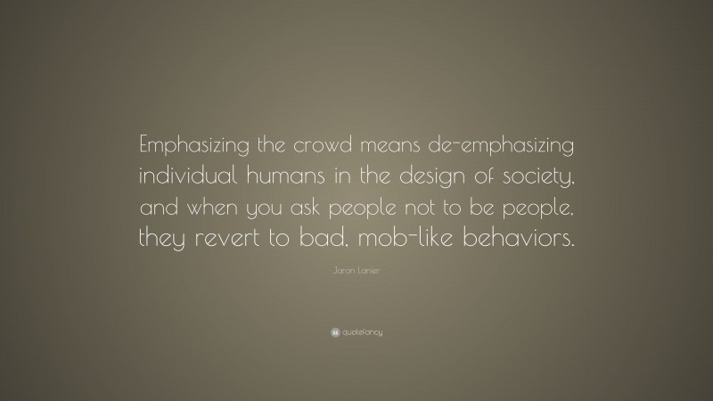 Jaron Lanier Quote: “Emphasizing the crowd means de-emphasizing individual humans in the design of society, and when you ask people not to be people, they revert to bad, mob-like behaviors.”