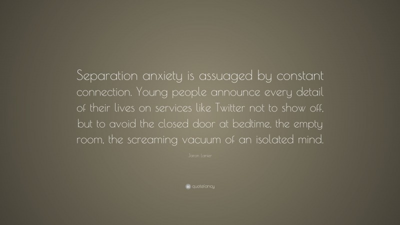 Jaron Lanier Quote: “Separation anxiety is assuaged by constant connection. Young people announce every detail of their lives on services like Twitter not to show off, but to avoid the closed door at bedtime, the empty room, the screaming vacuum of an isolated mind.”