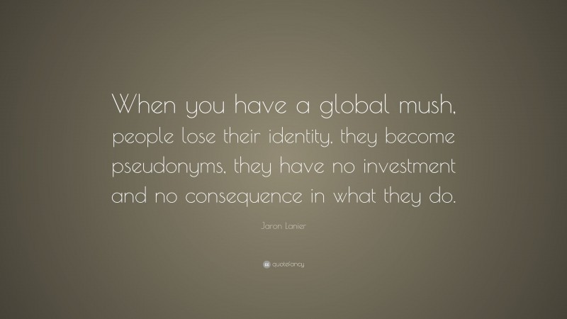 Jaron Lanier Quote: “When you have a global mush, people lose their identity, they become pseudonyms, they have no investment and no consequence in what they do.”