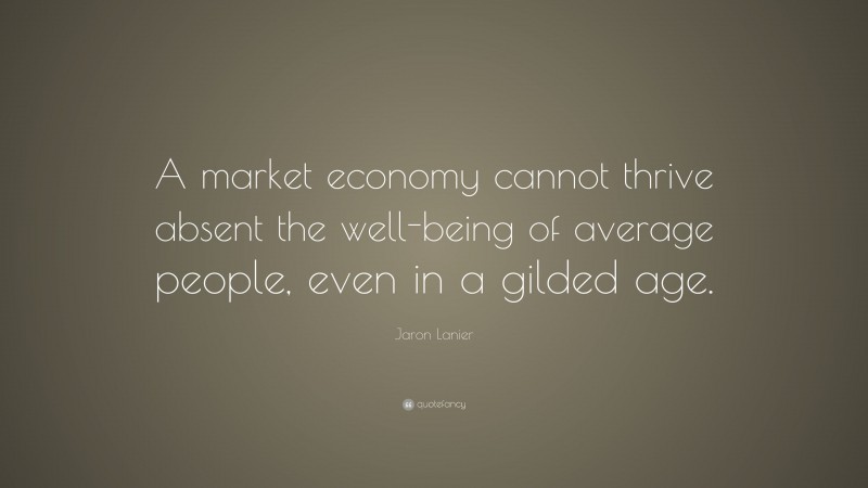 Jaron Lanier Quote: “A market economy cannot thrive absent the well-being of average people, even in a gilded age.”