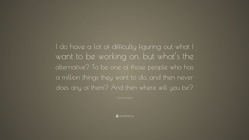 Cyndi Lauper Quote: “I do have a lot of difficulty figuring out what I want to be working on, but what’s the alternative? To be one of those people who has a million things they want to do, and then never does any of them? And then where will you be?”