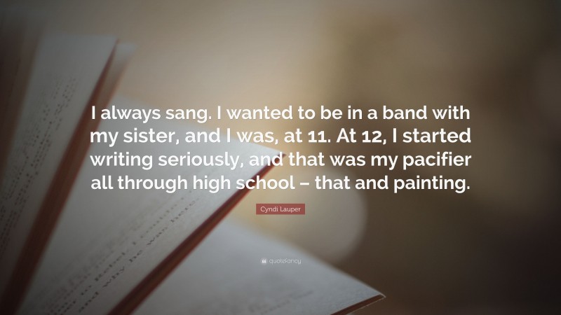 Cyndi Lauper Quote: “I always sang. I wanted to be in a band with my sister, and I was, at 11. At 12, I started writing seriously, and that was my pacifier all through high school – that and painting.”