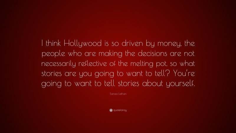 Sanaa Lathan Quote: “I think Hollywood is so driven by money, the people who are making the decisions are not necessarily reflective of the melting pot, so what stories are you going to want to tell? You’re going to want to tell stories about yourself.”