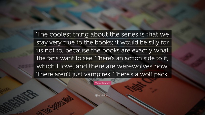 Taylor Lautner Quote: “The coolest thing about the series is that we stay very true to the books; it would be silly for us not to, because the books are exactly what the fans want to see. There’s an action side to it, which I love, and there are werewolves now. There aren’t just vampires. There’s a wolf pack.”