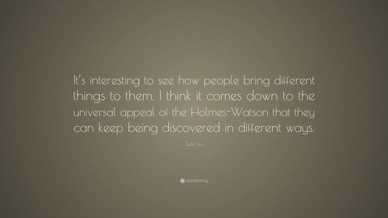 Jude Law Quote: “It’s interesting to see how people bring different things to them. I think it comes down to the universal appeal of the Holmes-Watson that they can keep being discovered in different ways.”