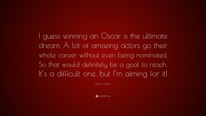 Taylor Lautner Quote: “I guess winning an Oscar is the ultimate dream. A lot of amazing actors go their whole career without even being nominated. So that would definitely be a goal to reach. It’s a difficult one, but I’m aiming for it!”