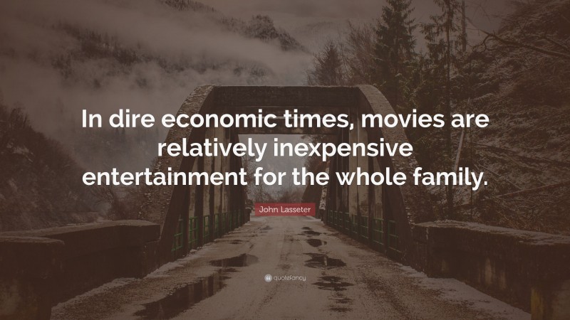 John Lasseter Quote: “In dire economic times, movies are relatively inexpensive entertainment for the whole family.”