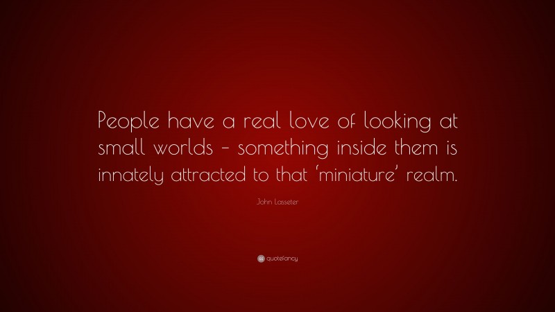 John Lasseter Quote: “People have a real love of looking at small worlds – something inside them is innately attracted to that ‘miniature’ realm.”