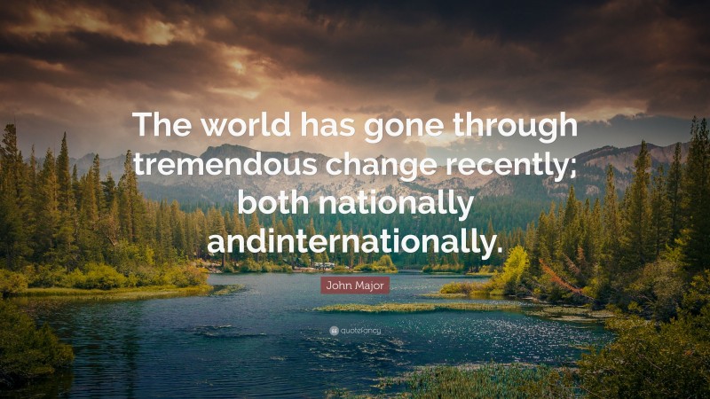 John Major Quote: “The world has gone through tremendous change recently; both nationally andinternationally.”