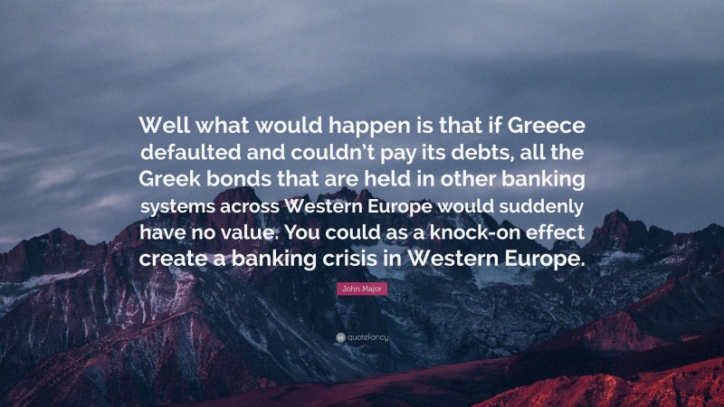 John Major Quote: “Well what would happen is that if Greece defaulted and couldn’t pay its debts, all the Greek bonds that are held in other banking systems across Western Europe would suddenly have no value. You could as a knock-on effect create a banking crisis in Western Europe.”