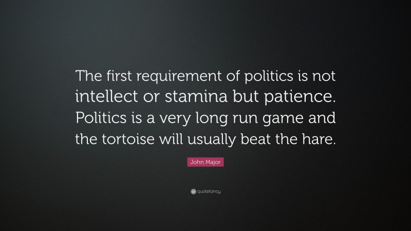 John Major Quote: “The first requirement of politics is not intellect or stamina but patience. Politics is a very long run game and the tortoise will usually beat the hare.”