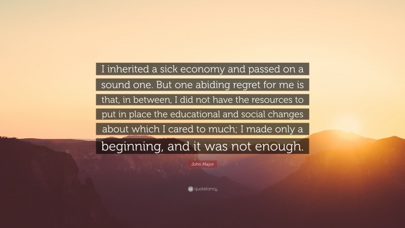 John Major Quote: “I inherited a sick economy and passed on a sound one. But one abiding regret for me is that, in between, I did not have the resources to put in place the educational and social changes about which I cared to much; I made only a beginning, and it was not enough.”
