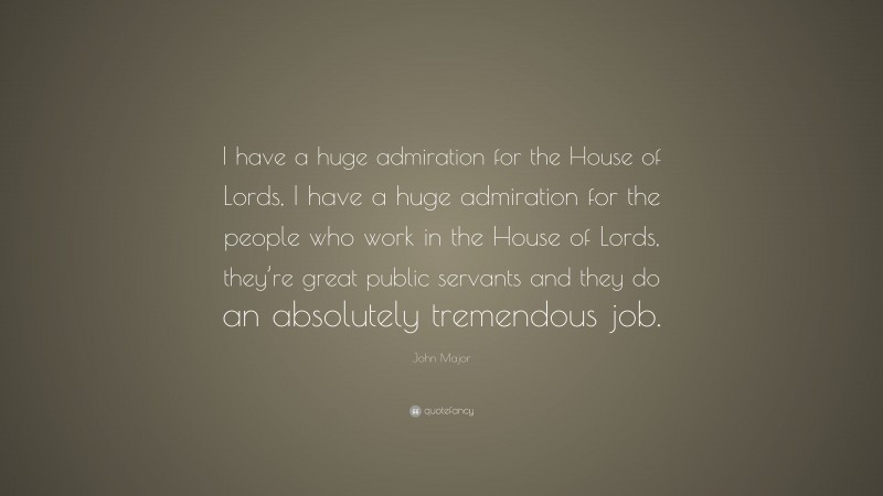 John Major Quote: “I have a huge admiration for the House of Lords, I have a huge admiration for the people who work in the House of Lords, they’re great public servants and they do an absolutely tremendous job.”