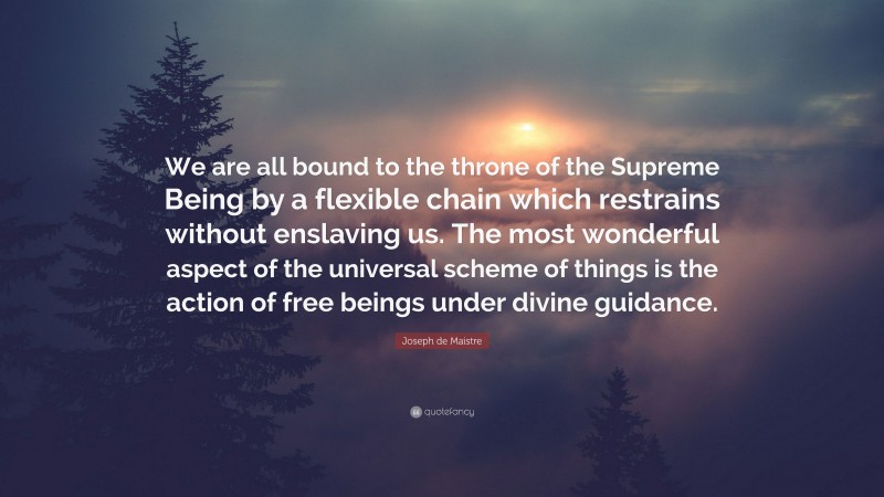 Joseph de Maistre Quote: “We are all bound to the throne of the Supreme Being by a flexible chain which restrains without enslaving us. The most wonderful aspect of the universal scheme of things is the action of free beings under divine guidance.”