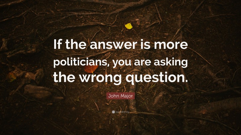 John Major Quote: “If the answer is more politicians, you are asking the wrong question.”