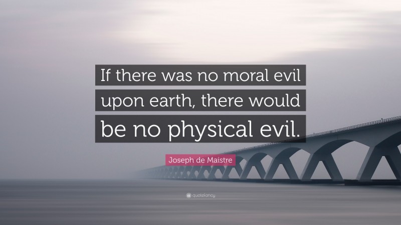 Joseph de Maistre Quote: “If there was no moral evil upon earth, there would be no physical evil.”
