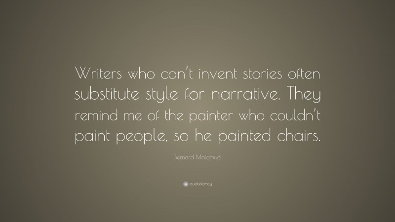 Bernard Malamud Quote: “Writers who can’t invent stories often substitute style for narrative. They remind me of the painter who couldn’t paint people, so he painted chairs.”