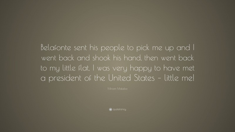 Miriam Makeba Quote: “Belafonte sent his people to pick me up and I went back and shook his hand, then went back to my little flat. I was very happy to have met a president of the United States – little me!”