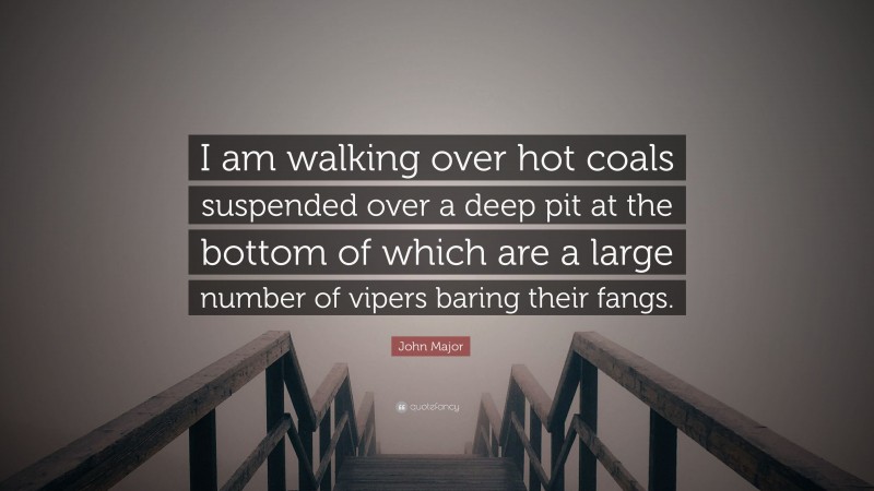 John Major Quote: “I am walking over hot coals suspended over a deep pit at the bottom of which are a large number of vipers baring their fangs.”