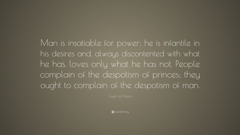 Joseph de Maistre Quote: “Man is insatiable for power; he is infantile in his desires and, always discontented with what he has, loves only what he has not. People complain of the despotism of princes; they ought to complain of the despotism of man.”