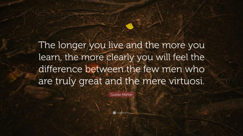 Gustav Mahler Quote: “The longer you live and the more you learn, the more clearly you will feel the difference between the few men who are truly great and the mere virtuosi.”