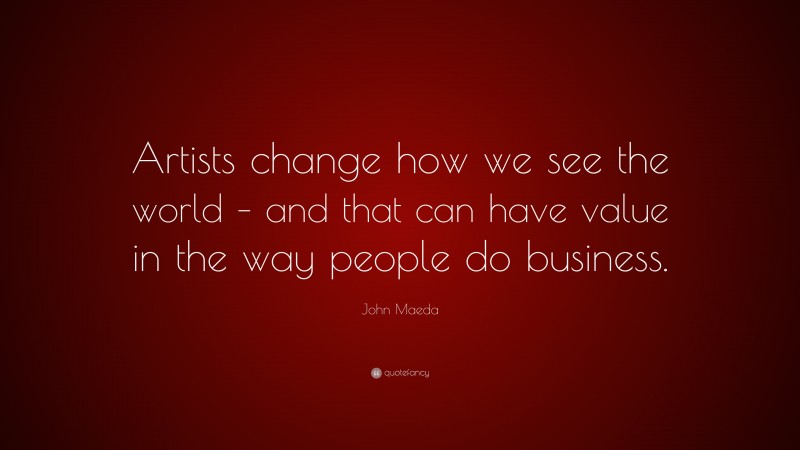 John Maeda Quote: “Artists change how we see the world – and that can have value in the way people do business.”