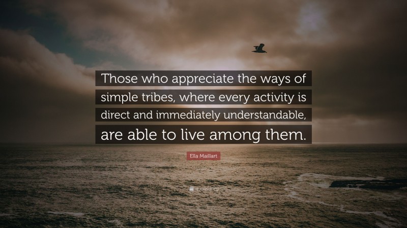 Ella Maillart Quote: “Those who appreciate the ways of simple tribes, where every activity is direct and immediately understandable, are able to live among them.”