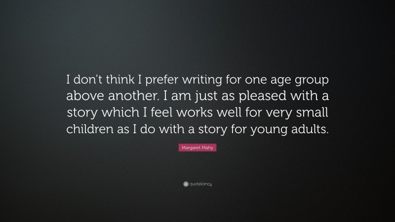 Margaret Mahy Quote: “I don’t think I prefer writing for one age group above another. I am just as pleased with a story which I feel works well for very small children as I do with a story for young adults.”