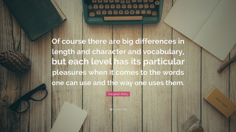 Margaret Mahy Quote: “Of course there are big differences in length and character and vocabulary, but each level has its particular pleasures when it comes to the words one can use and the way one uses them.”
