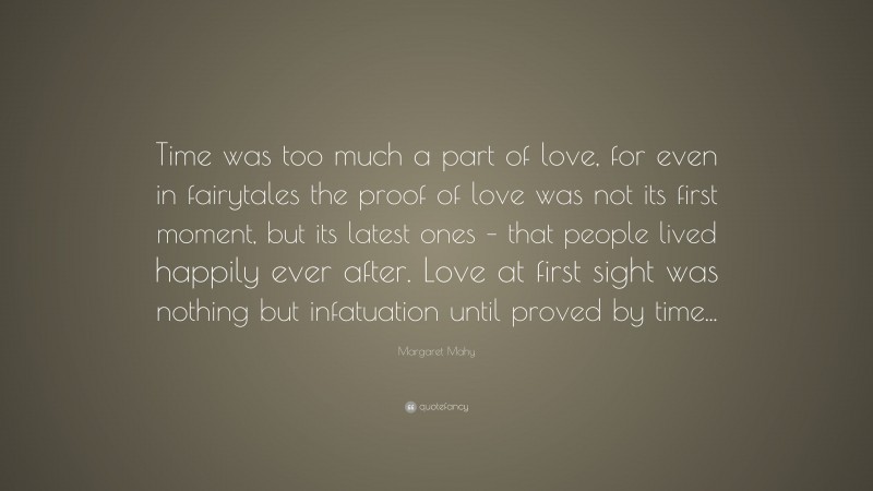Margaret Mahy Quote: “Time was too much a part of love, for even in fairytales the proof of love was not its first moment, but its latest ones – that people lived happily ever after. Love at first sight was nothing but infatuation until proved by time...”