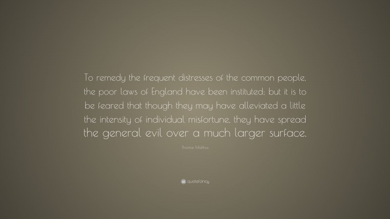 Thomas Malthus Quote: “To remedy the frequent distresses of the common people, the poor laws of England have been instituted; but it is to be feared that though they may have alleviated a little the intensity of individual misfortune, they have spread the general evil over a much larger surface.”