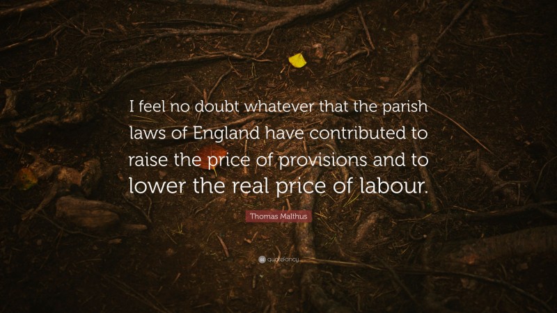 Thomas Malthus Quote: “I feel no doubt whatever that the parish laws of England have contributed to raise the price of provisions and to lower the real price of labour.”