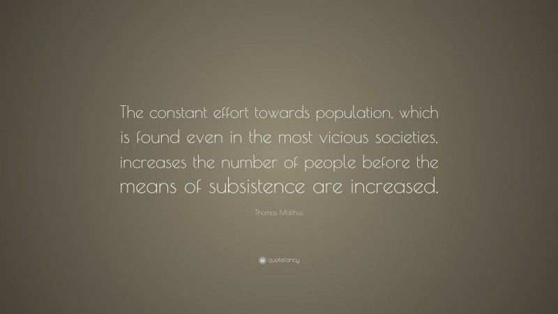 Thomas Malthus Quote: “The constant effort towards population, which is found even in the most vicious societies, increases the number of people before the means of subsistence are increased.”