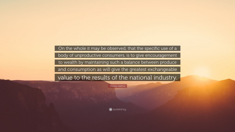 Thomas Malthus Quote: “On the whole it may be observed, that the specific use of a body of unproductive consumers, is to give encouragement to wealth by maintaining such a balance between produce and consumption as will give the greatest exchangeable value to the results of the national industry.”