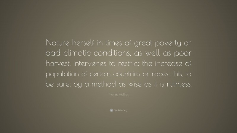 Thomas Malthus Quote: “Nature herself in times of great poverty or bad climatic conditions, as well as poor harvest, intervenes to restrict the increase of population of certain countries or races; this, to be sure, by a method as wise as it is ruthless.”