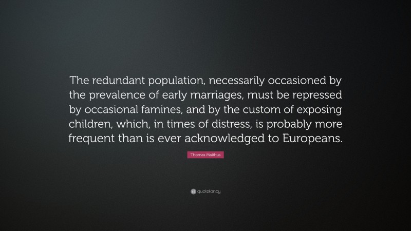 Thomas Malthus Quote: “The redundant population, necessarily occasioned by the prevalence of early marriages, must be repressed by occasional famines, and by the custom of exposing children, which, in times of distress, is probably more frequent than is ever acknowledged to Europeans.”
