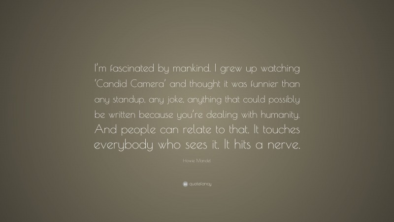 Howie Mandel Quote: “I’m fascinated by mankind. I grew up watching ‘Candid Camera’ and thought it was funnier than any standup, any joke, anything that could possibly be written because you’re dealing with humanity. And people can relate to that. It touches everybody who sees it. It hits a nerve.”