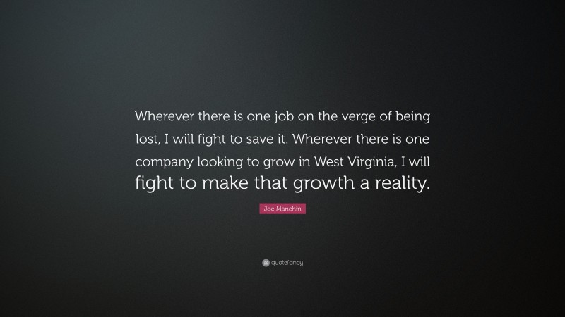 Joe Manchin Quote: “Wherever there is one job on the verge of being lost, I will fight to save it. Wherever there is one company looking to grow in West Virginia, I will fight to make that growth a reality.”