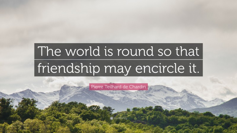 Pierre Teilhard de Chardin Quote: “The world is round so that friendship may encircle it.”