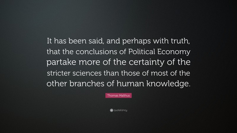 Thomas Malthus Quote: “It has been said, and perhaps with truth, that the conclusions of Political Economy partake more of the certainty of the stricter sciences than those of most of the other branches of human knowledge.”
