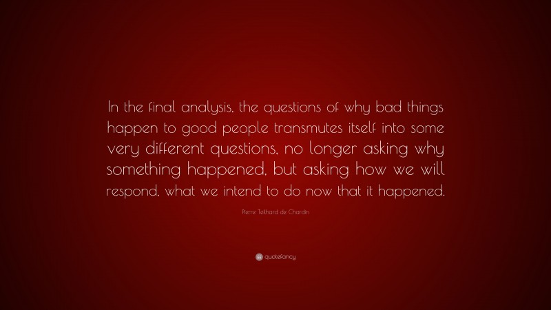 Pierre Teilhard de Chardin Quote: “In the final analysis, the questions of why bad things happen to good people transmutes itself into some very different questions, no longer asking why something happened, but asking how we will respond, what we intend to do now that it happened.”