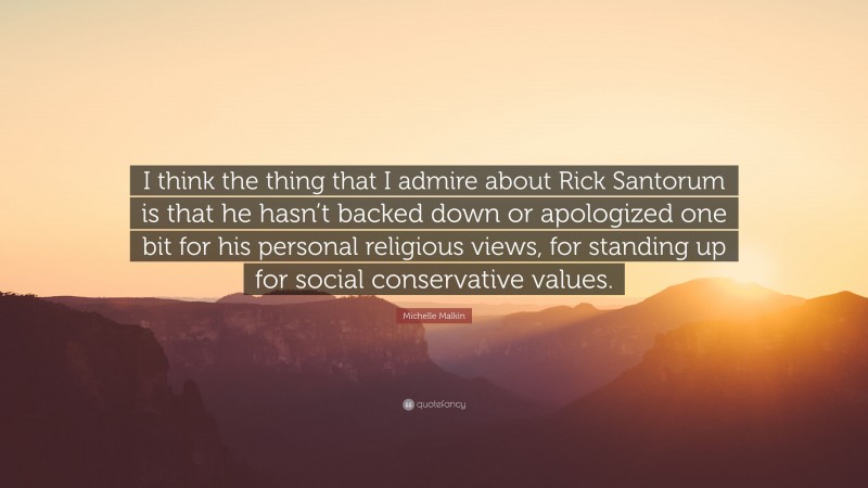 Michelle Malkin Quote: “I think the thing that I admire about Rick Santorum is that he hasn’t backed down or apologized one bit for his personal religious views, for standing up for social conservative values.”