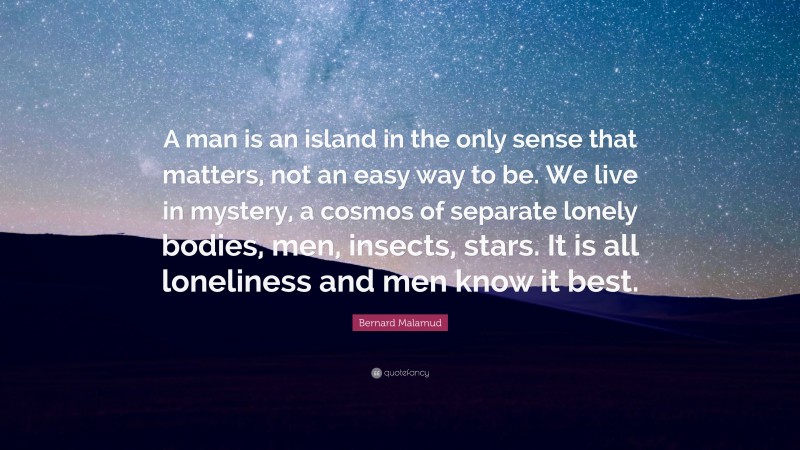 Bernard Malamud Quote: “A man is an island in the only sense that matters, not an easy way to be. We live in mystery, a cosmos of separate lonely bodies, men, insects, stars. It is all loneliness and men know it best.”