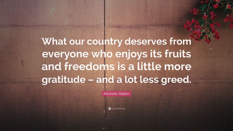 Michelle Malkin Quote: “What our country deserves from everyone who enjoys its fruits and freedoms is a little more gratitude – and a lot less greed.”