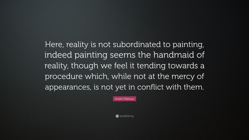André Malraux Quote: “Here, reality is not subordinated to painting, indeed painting seems the handmaid of reality, though we feel it tending towards a procedure which, while not at the mercy of appearances, is not yet in conflict with them.”